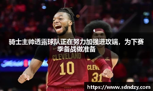骑士主帅透露球队正在努力加强进攻端，为下赛季备战做准备