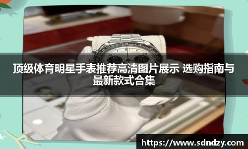 顶级体育明星手表推荐高清图片展示 选购指南与最新款式合集