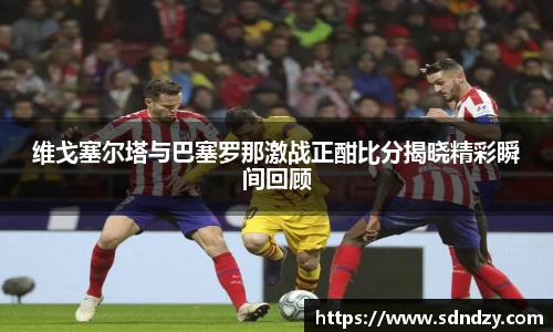 维戈塞尔塔与巴塞罗那激战正酣比分揭晓精彩瞬间回顾